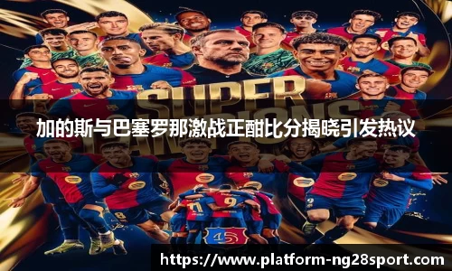 加的斯与巴塞罗那激战正酣比分揭晓引发热议
