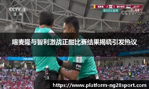 喀麦隆与智利激战正酣比赛结果揭晓引发热议