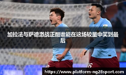 加拉法与萨德激战正酣谁能在这场较量中笑到最后