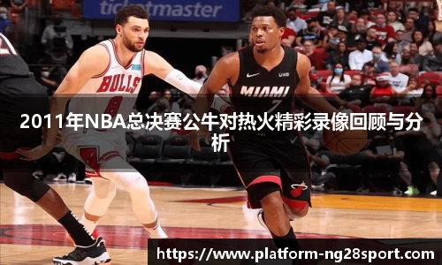 2011年NBA总决赛公牛对热火精彩录像回顾与分析